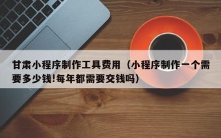 北票甘肃小程序制作工具费用（小程序制作一个需要多少钱!每年都需要交钱吗）