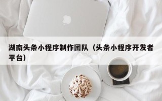 北票湖南头条小程序制作团队（头条小程序开发者平台）