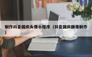 北票制作抖音国庆头像小程序（抖音国庆图像制作）