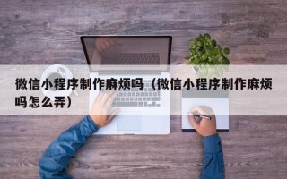 北票微信小程序制作麻烦吗（微信小程序制作麻烦吗怎么弄）