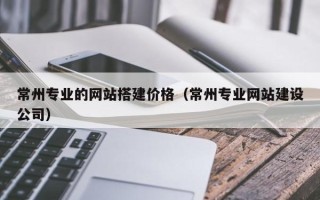 北票常州专业的网站搭建价格（常州专业网站建设公司）