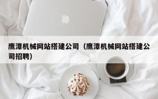 北票鹰潭机械网站搭建公司（鹰潭机械网站搭建公司招聘）