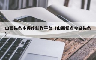 北票山西头条小程序制作平台（山西视点今日头条）